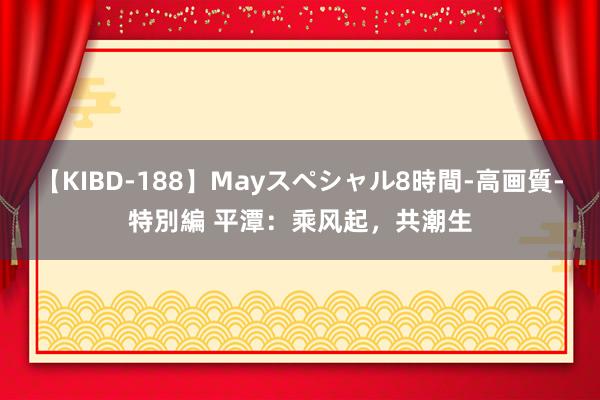 【KIBD-188】Mayスペシャル8時間-高画質-特別編 平潭：乘风起，共潮生