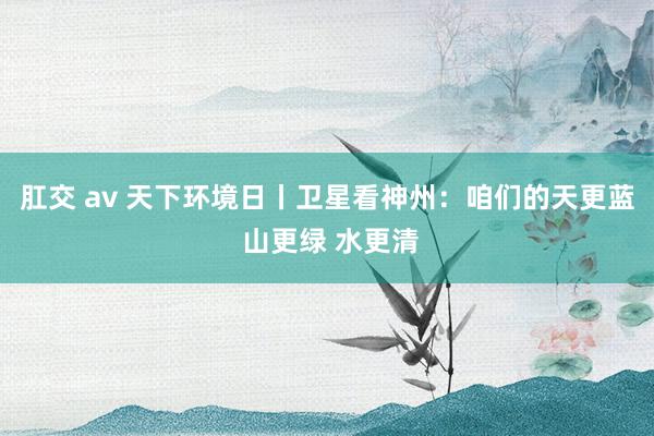 肛交 av 天下环境日丨卫星看神州：咱们的天更蓝 山更绿 水更清