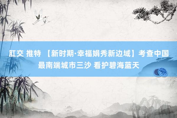 肛交 推特 【新时期·幸福娟秀新边域】考查中国最南端城市三沙 看护碧海蓝天