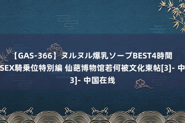 【GAS-366】ヌルヌル爆乳ソープBEST4時間 マットSEX騎乗位特別編 仙葩博物馆若何被文化柬帖[3]- 中国在线