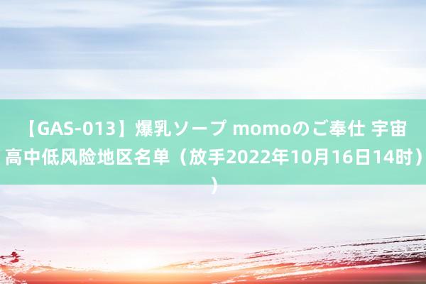 【GAS-013】爆乳ソープ momoのご奉仕 宇宙高中低风险地区名单（放手2022年10月16日14时）