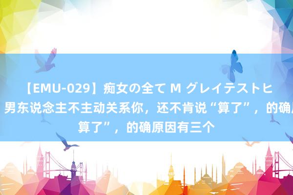 【EMU-029】痴女の全て M グレイテストヒッツ 4時間 男东说念主不主动关系你，还不肯说“算了”，的确原因有三个