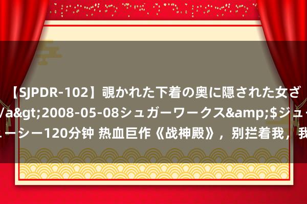 【SJPDR-102】覗かれた下着の奥に隠された女ざかりのエロス</a>2008-05-08シュガーワークス&$ジューシー120分钟 热血巨作《战神殿》，别拦着我，我就想逆袭走上东说念主生巅峰！