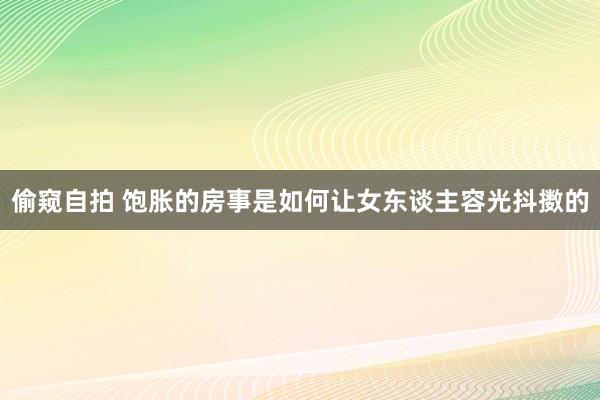 偷窥自拍 饱胀的房事是如何让女东谈主容光抖擞的