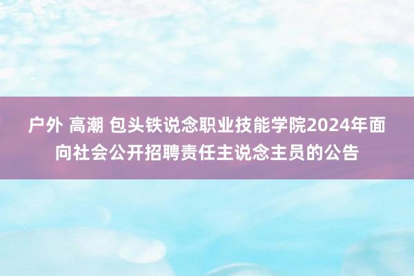 户外 高潮 包头铁说念职业技能学院2024年面向社会公开招聘责任主说念主员的公告