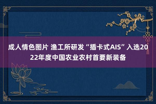 成人情色图片 渔工所研发“插卡式AIS”入选2022年度中国农业农村首要新装备