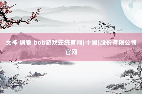 女神 调教 bob游戏笼统官网(中国)股份有限公司官网