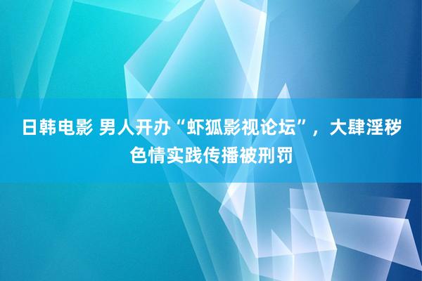 日韩电影 男人开办“虾狐影视论坛”，大肆淫秽色情实践传播被刑罚