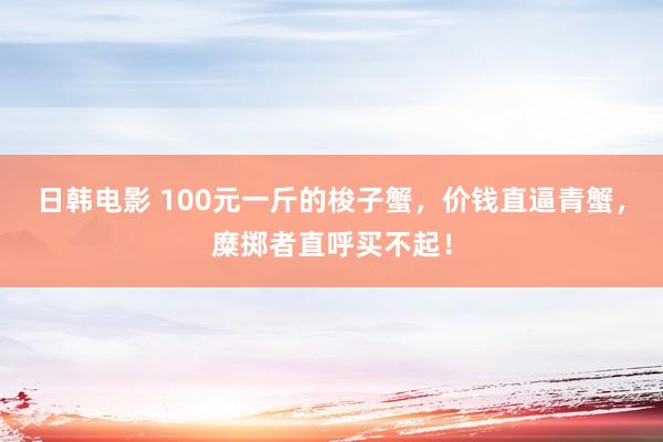 日韩电影 100元一斤的梭子蟹，价钱直逼青蟹，糜掷者直呼买不起！