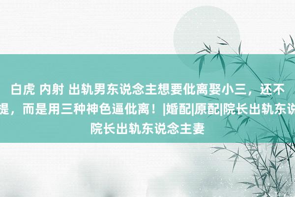 白虎 内射 出轨男东说念主想要仳离娶小三，还不想主动提，而是用三种神色逼仳离！|婚配|原配|院长出轨东说念主妻