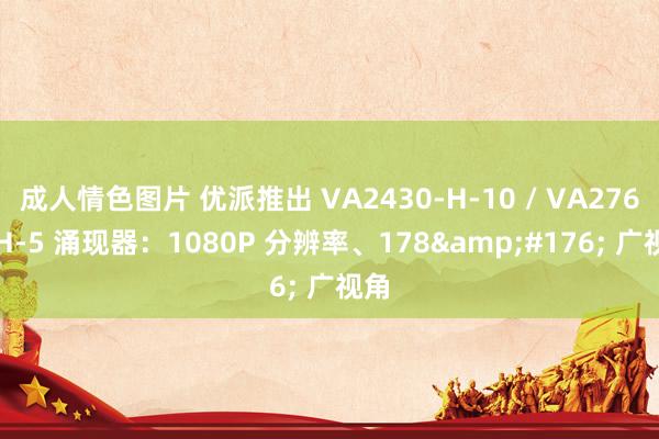 成人情色图片 优派推出 VA2430-H-10 / VA2763-H-5 涌现器：1080P 分辨率、178&#176; 广视角