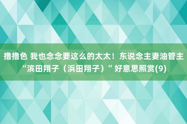 撸撸色 我也念念要这么的太太！东说念主妻油管主“滨田翔子（浜田翔子）”好意思照赏(9)