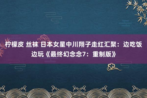 柠檬皮 丝袜 日本女星中川翔子走红汇聚：边吃饭边玩《最终幻念念7：重制版》