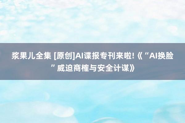 浆果儿全集 [原创]AI谍报专刊来啦!《“AI换脸”威迫商榷与安全计谋》