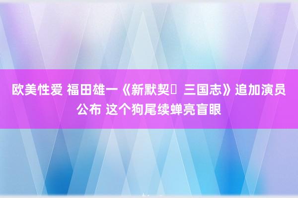 欧美性爱 福田雄一《新默契・三国志》追加演员公布 这个狗尾续蝉亮盲眼