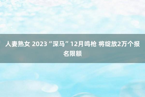 人妻熟女 2023“深马”12月鸣枪 将绽放2万个报名限额