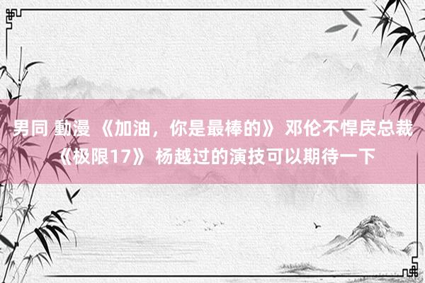 男同 動漫 《加油，你是最棒的》 邓伦不悍戾总裁 《极限17》 杨越过的演技可以期待一下