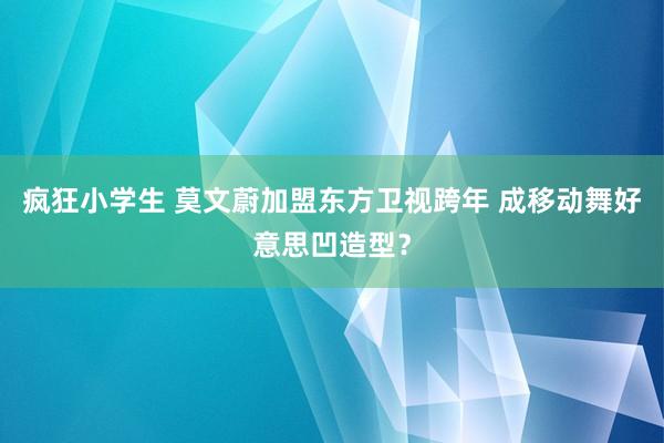 疯狂小学生 莫文蔚加盟东方卫视跨年 成移动舞好意思凹造型？