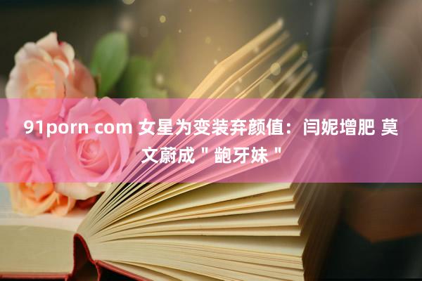 91porn com 女星为变装弃颜值：闫妮增肥 莫文蔚成＂龅牙妹＂