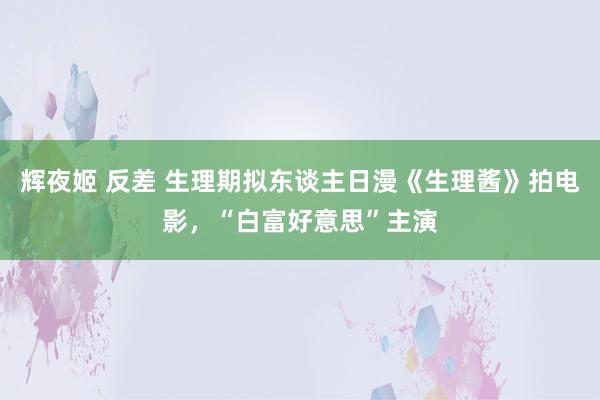 辉夜姬 反差 生理期拟东谈主日漫《生理酱》拍电影，“白富好意思”主演