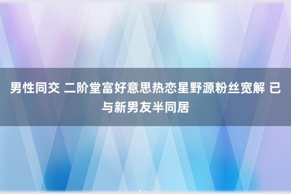 男性同交 二阶堂富好意思热恋星野源粉丝宽解 已与新男友半同居