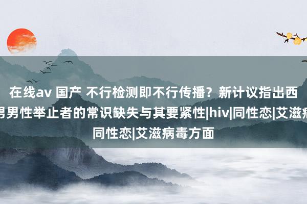 在线av 国产 不行检测即不行传播？新计议指出西南某市男男性举止者的常识缺失与其要紧性|hiv|同性恋|艾滋病毒方面