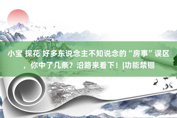 小宝 探花 好多东说念主不知说念的“房事”误区，你中了几条？沿路来看下！|功能禁锢