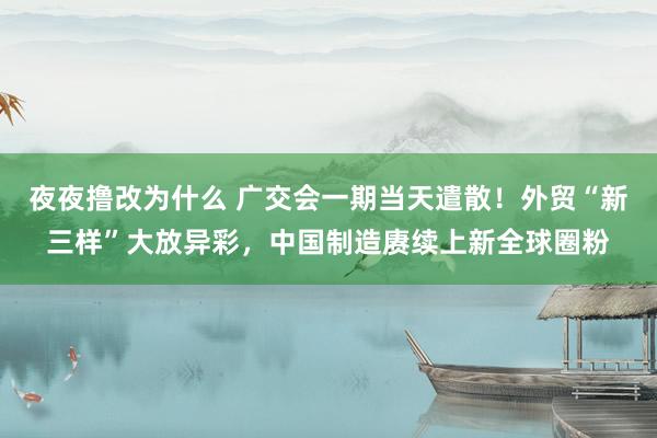 夜夜撸改为什么 广交会一期当天遣散！外贸“新三样”大放异彩，中国制造赓续上新全球圈粉