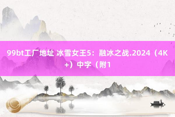 99bt工厂地址 冰雪女王5：融冰之战.2024（4K+）中字（附1