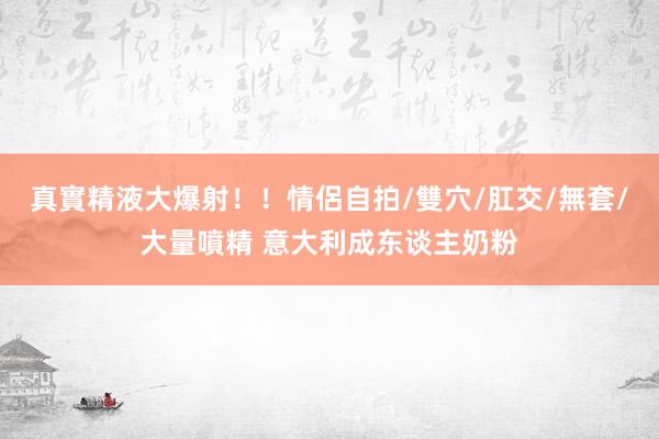 真實精液大爆射！！情侶自拍/雙穴/肛交/無套/大量噴精 意大利成东谈主奶粉