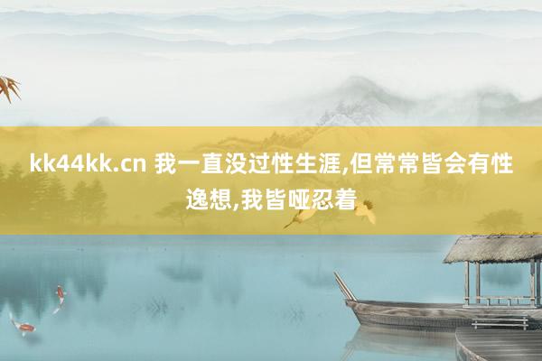 kk44kk.cn 我一直没过性生涯，但常常皆会有性逸想，我皆哑忍着