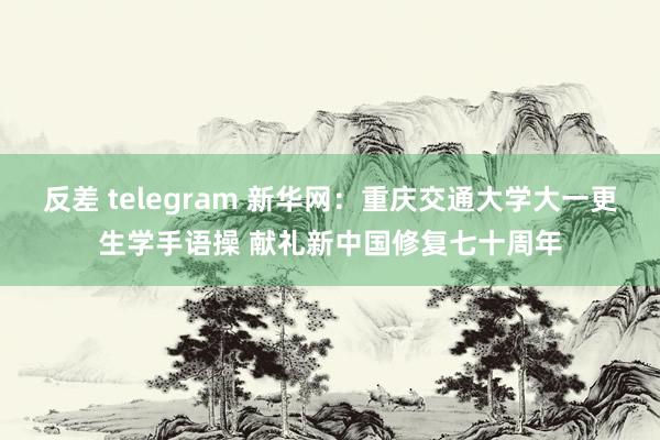 反差 telegram 新华网：重庆交通大学大一更生学手语操 献礼新中国修复七十周年