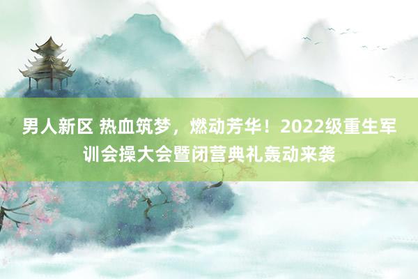 男人新区 热血筑梦，燃动芳华！2022级重生军训会操大会暨闭营典礼轰动来袭