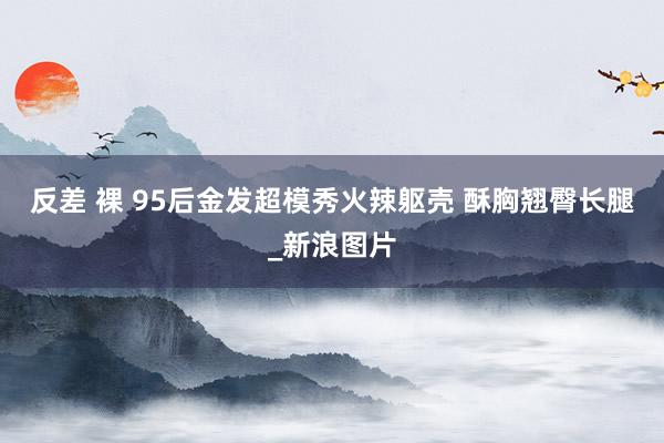 反差 裸 95后金发超模秀火辣躯壳 酥胸翘臀长腿_新浪图片