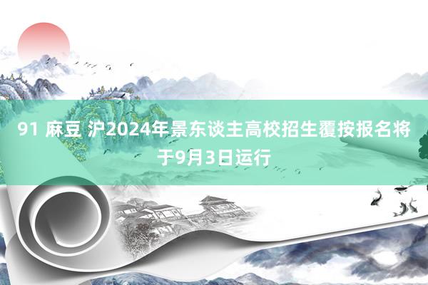 91 麻豆 沪2024年景东谈主高校招生覆按报名将于9月3日运行