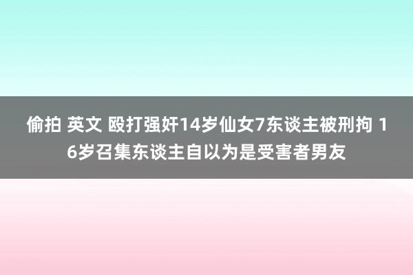 偷拍 英文 殴打强奸14岁仙女7东谈主被刑拘 16岁召集东谈主自以为是受害者男友