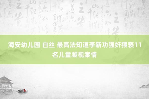 海安幼儿园 白丝 最高法知道李新功强奸猥亵11名儿童凝视案情