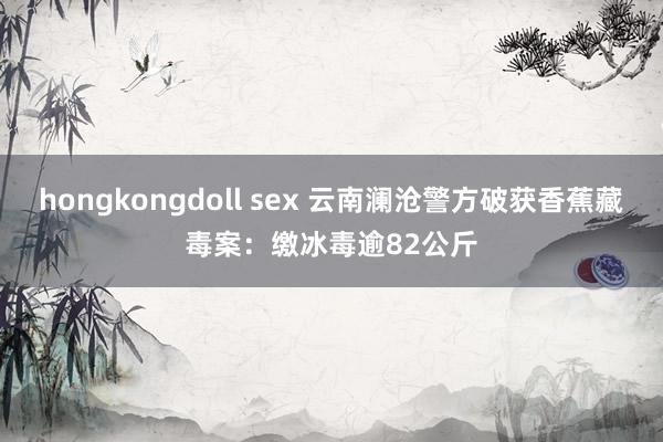 hongkongdoll sex 云南澜沧警方破获香蕉藏毒案：缴冰毒逾82公斤