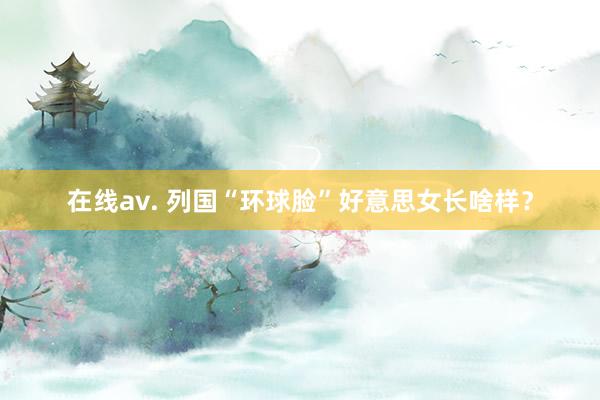 在线av. 列国“环球脸”好意思女长啥样？