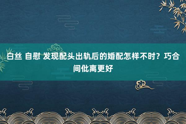 白丝 自慰 发现配头出轨后的婚配怎样不时？巧合间仳离更好