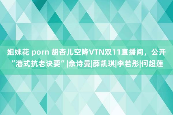 姐妹花 porn 胡杏儿空降VTN双11直播间，公开“港式抗老诀要”|佘诗曼|薛凯琪|李若彤|何超莲