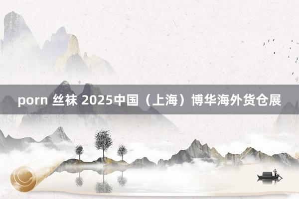 porn 丝袜 2025中国（上海）博华海外货仓展