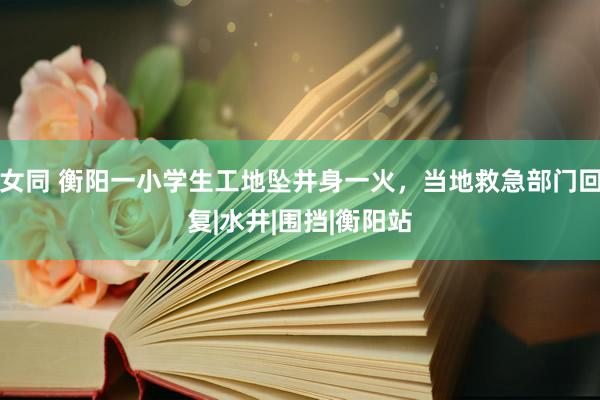 女同 衡阳一小学生工地坠井身一火，当地救急部门回复|水井|围挡|衡阳站