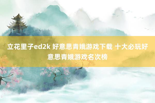 立花里子ed2k 好意思青娥游戏下载 十大必玩好意思青娥游戏名次榜