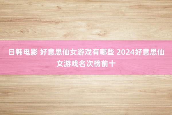 日韩电影 好意思仙女游戏有哪些 2024好意思仙女游戏名次榜前十