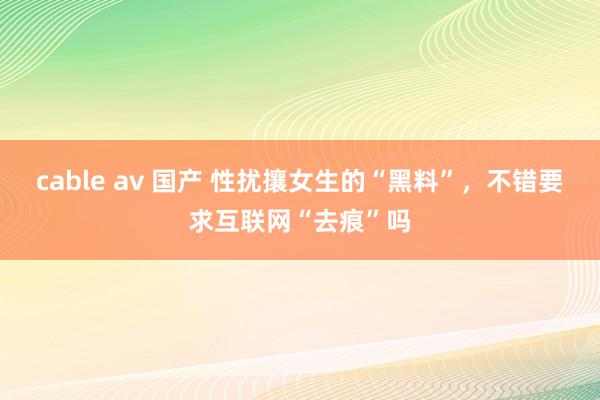 cable av 国产 性扰攘女生的“黑料”，不错要求互联网“去痕”吗