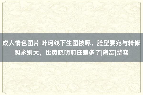 成人情色图片 叶珂线下生图被曝，脸型委宛与精修照永别大，比黄晓明前任差多了|陶喆|整容