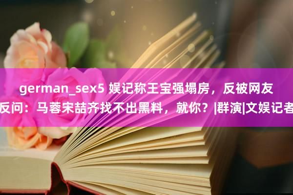 german_sex5 娱记称王宝强塌房，反被网友反问：马蓉宋喆齐找不出黑料，就你？|群演|文娱记者