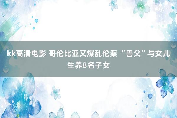 kk高清电影 哥伦比亚又爆乱伦案 “兽父”与女儿生养8名子女