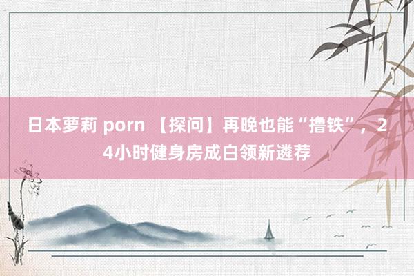 日本萝莉 porn 【探问】再晚也能“撸铁”，24小时健身房成白领新遴荐